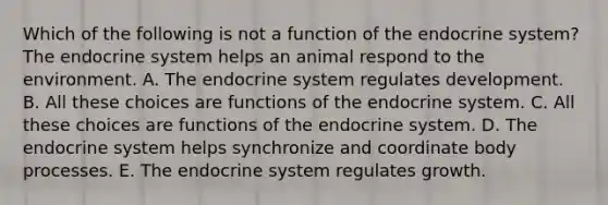 Which of the following is not a function of the <a href='https://www.questionai.com/knowledge/k97r8ZsIZg-endocrine-system' class='anchor-knowledge'>endocrine system</a>? The endocrine system helps an animal respond to the environment. A. The endocrine system regulates development. B. All these choices are functions of the endocrine system. C. All these choices are functions of the endocrine system. D. The endocrine system helps synchronize and coordinate body processes. E. The endocrine system regulates growth.