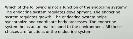 Which of the following is not a function of the endocrine system? The endocrine system regulates development. The endocrine system regulates growth. The endocrine system helps synchronize and coordinate body processes. The endocrine system helps an animal respond to the environment. All these choices are functions of the endocrine system.