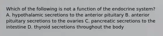 Which of the following is not a function of the endocrine system? A. hypothalamic secretions to the anterior pituitary B. anterior pituitary secretions to the ovaries C. pancreatic secretions to the intestine D. thyroid secretions throughout the body