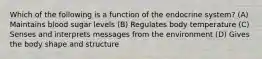 Which of the following is a function of the endocrine system? (A) Maintains blood sugar levels (B) Regulates body temperature (C) Senses and interprets messages from the environment (D) Gives the body shape and structure
