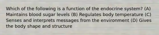 Which of the following is a function of the endocrine system? (A) Maintains blood sugar levels (B) Regulates body temperature (C) Senses and interprets messages from the environment (D) Gives the body shape and structure