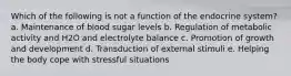 Which of the following is not a function of the endocrine system? a. Maintenance of blood sugar levels b. Regulation of metabolic activity and H2O and electrolyte balance c. Promotion of growth and development d. Transduction of external stimuli e. Helping the body cope with stressful situations