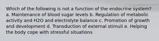 Which of the following is not a function of the endocrine system? a. Maintenance of blood sugar levels b. Regulation of metabolic activity and H2O and electrolyte balance c. Promotion of growth and development d. Transduction of external stimuli e. Helping the body cope with stressful situations