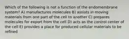 Which of the following is not a function of the endomembrane system? A) manufactures molecules B) assists in moving materials from one part of the cell to another C) prepares molecules for export from the cell D) acts as the control center of the cell E) provides a place for produced cellular materials to be refined