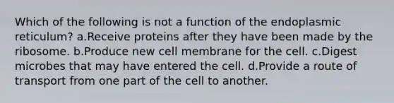 Which of the following is not a function of the endoplasmic reticulum? a.Receive proteins after they have been made by the ribosome. b.Produce new cell membrane for the cell. c.Digest microbes that may have entered the cell. d.Provide a route of transport from one part of the cell to another.