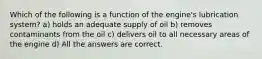 Which of the following is a function of the engine's lubrication system? a) holds an adequate supply of oil b) removes contaminants from the oil c) delivers oil to all necessary areas of the engine d) All the answers are correct.