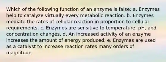 Which of the following function of an enzyme is false: a. Enzymes help to catalyze virtually every metabolic reaction. b. Enzymes mediate the rates of cellular reaction in proportion to cellular requirements. c. Enzymes are sensitive to temperature, pH, and concentration changes. d. An increased activity of an enzyme increases the amount of energy produced. e. Enzymes are used as a catalyst to increase reaction rates many orders of magnitude.