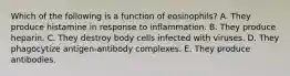 Which of the following is a function of eosinophils? A. They produce histamine in response to inflammation. B. They produce heparin. C. They destroy body cells infected with viruses. D. They phagocytize antigen-antibody complexes. E. They produce antibodies.