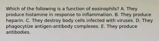 Which of the following is a function of eosinophils? A. They produce histamine in response to inflammation. B. They produce heparin. C. They destroy body cells infected with viruses. D. They phagocytize antigen-antibody complexes. E. They produce antibodies.