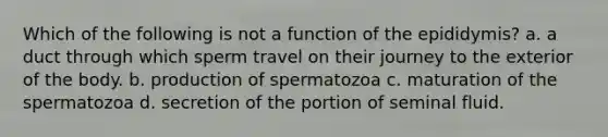 Which of the following is not a function of the epididymis? a. a duct through which sperm travel on their journey to the exterior of the body. b. production of spermatozoa c. maturation of the spermatozoa d. secretion of the portion of seminal fluid.