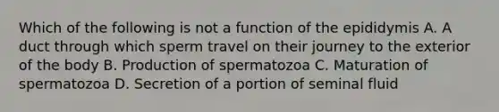 Which of the following is not a function of the epididymis A. A duct through which sperm travel on their journey to the exterior of the body B. Production of spermatozoa C. Maturation of spermatozoa D. Secretion of a portion of seminal fluid