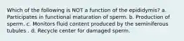 Which of the following is NOT a function of the epididymis? a. Participates in functional maturation of sperm. b. Production of sperm. c. Monitors fluid content produced by the seminiferous tubules . d. Recycle center for damaged sperm.