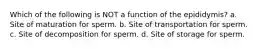 Which of the following is NOT a function of the epididymis? a. Site of maturation for sperm. b. Site of transportation for sperm. c. Site of decomposition for sperm. d. Site of storage for sperm.