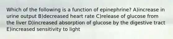 Which of the following is a function of epinephrine? A)increase in urine output B)decreased heart rate C)release of glucose from the liver D)increased absorption of glucose by the digestive tract E)increased sensitivity to light