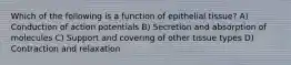 Which of the following is a function of epithelial tissue? A) Conduction of action potentials B) Secretion and absorption of molecules C) Support and covering of other tissue types D) Contraction and relaxation