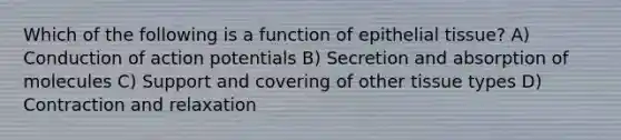 Which of the following is a function of epithelial tissue? A) Conduction of action potentials B) Secretion and absorption of molecules C) Support and covering of other tissue types D) Contraction and relaxation