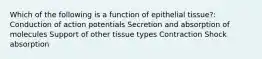 Which of the following is a function of epithelial tissue?: Conduction of action potentials Secretion and absorption of molecules Support of other tissue types Contraction Shock absorption