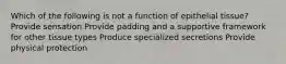 Which of the following is not a function of epithelial tissue? Provide sensation Provide padding and a supportive framework for other tissue types Produce specialized secretions Provide physical protection