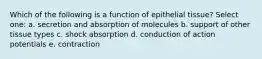 Which of the following is a function of epithelial tissue? Select one: a. secretion and absorption of molecules b. support of other tissue types c. shock absorption d. conduction of action potentials e. contraction