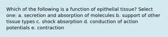 Which of the following is a function of epithelial tissue? Select one: a. secretion and absorption of molecules b. support of other tissue types c. shock absorption d. conduction of action potentials e. contraction