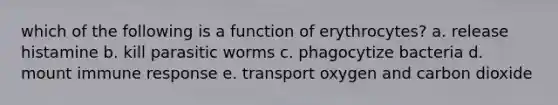 which of the following is a function of erythrocytes? a. release histamine b. kill parasitic worms c. phagocytize bacteria d. mount immune response e. transport oxygen and carbon dioxide