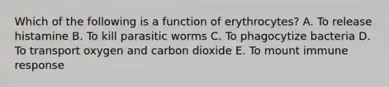 Which of the following is a function of erythrocytes? A. To release histamine B. To kill parasitic worms C. To phagocytize bacteria D. To transport oxygen and carbon dioxide E. To mount immune response