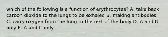 which of the following is a function of erythrocytes? A. take back carbon dioxide to the lungs to be exhaled B. making antibodies C. carry oxygen from the lung to the rest of the body D. A and B only E. A and C only