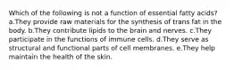 Which of the following is not a function of essential fatty acids? a.They provide raw materials for the synthesis of trans fat in the body. b.They contribute lipids to the brain and nerves. c.They participate in the functions of immune cells. d.They serve as structural and functional parts of cell membranes. e.They help maintain the health of the skin.