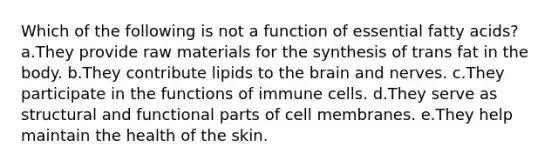 Which of the following is not a function of essential fatty acids? a.They provide raw materials for the synthesis of trans fat in the body. b.They contribute lipids to the brain and nerves. c.They participate in the functions of immune cells. d.They serve as structural and functional parts of cell membranes. e.They help maintain the health of the skin.