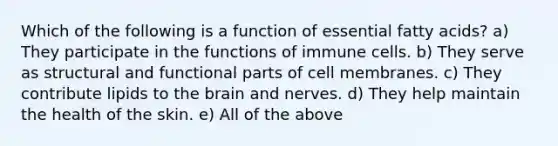 Which of the following is a function of essential fatty acids? a) They participate in the functions of immune cells. b) They serve as structural and functional parts of cell membranes. c) They contribute lipids to the brain and nerves. d) They help maintain the health of the skin. e) All of the above