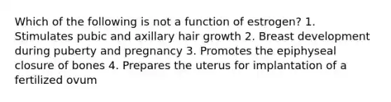 Which of the following is not a function of estrogen? 1. Stimulates pubic and axillary hair growth 2. Breast development during puberty and pregnancy 3. Promotes the epiphyseal closure of bones 4. Prepares the uterus for implantation of a fertilized ovum