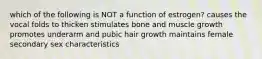 which of the following is NOT a function of estrogen? causes the vocal folds to thicken stimulates bone and muscle growth promotes underarm and pubic hair growth maintains female secondary sex characteristics