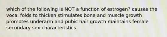 which of the following is NOT a function of estrogen? causes the vocal folds to thicken stimulates bone and muscle growth promotes underarm and pubic hair growth maintains female secondary sex characteristics