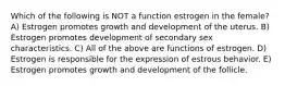 Which of the following is NOT a function estrogen in the female? A) Estrogen promotes growth and development of the uterus. B) Estrogen promotes development of secondary sex characteristics. C) All of the above are functions of estrogen. D) Estrogen is responsible for the expression of estrous behavior. E) Estrogen promotes growth and development of the follicle.