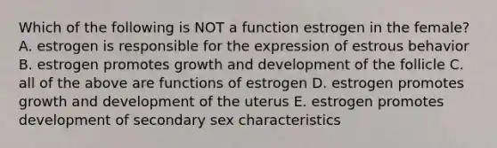 Which of the following is NOT a function estrogen in the female? A. estrogen is responsible for the expression of estrous behavior B. estrogen promotes growth and development of the follicle C. all of the above are functions of estrogen D. estrogen promotes growth and development of the uterus E. estrogen promotes development of secondary sex characteristics