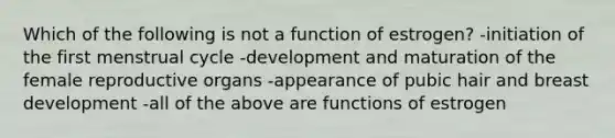 Which of the following is not a function of estrogen? -initiation of the first menstrual cycle -development and maturation of the female reproductive organs -appearance of pubic hair and breast development -all of the above are functions of estrogen