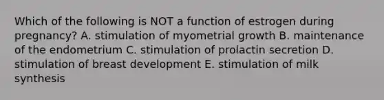 Which of the following is NOT a function of estrogen during pregnancy? A. stimulation of myometrial growth B. maintenance of the endometrium C. stimulation of prolactin secretion D. stimulation of breast development E. stimulation of milk synthesis