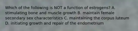 Which of the following is NOT a function of estrogens? A. stimulating bone and muscle growth B. maintain female secondary sex characteristics C. maintaining the corpus luteum D. initiating growth and repair of the endometrium