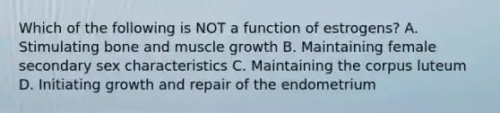 Which of the following is NOT a function of estrogens? A. Stimulating bone and muscle growth B. Maintaining female secondary sex characteristics C. Maintaining the corpus luteum D. Initiating growth and repair of the endometrium