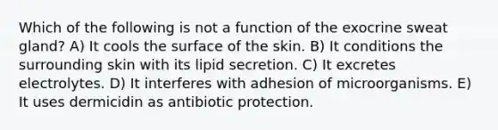 Which of the following is not a function of the exocrine sweat gland? A) It cools the surface of the skin. B) It conditions the surrounding skin with its lipid secretion. C) It excretes electrolytes. D) It interferes with adhesion of microorganisms. E) It uses dermicidin as antibiotic protection.