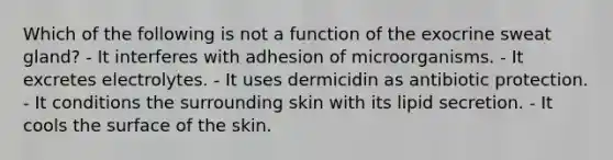 Which of the following is not a function of the exocrine sweat gland? - It interferes with adhesion of microorganisms. - It excretes electrolytes. - It uses dermicidin as antibiotic protection. - It conditions the surrounding skin with its lipid secretion. - It cools the surface of the skin.