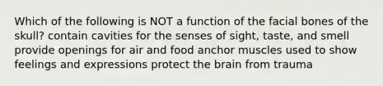 Which of the following is NOT a function of the facial bones of the skull? contain cavities for the senses of sight, taste, and smell provide openings for air and food anchor muscles used to show feelings and expressions protect the brain from trauma