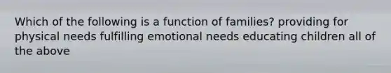 Which of the following is a function of families? providing for physical needs fulfilling emotional needs educating children all of the above