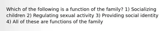 Which of the following is a function of the family? 1) Socializing children 2) Regulating sexual activity 3) Providing social identity 4) All of these are functions of the family