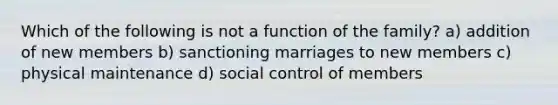 Which of the following is not a function of the family? a) addition of new members b) sanctioning marriages to new members c) physical maintenance d) social control of members