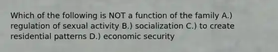 Which of the following is NOT a function of the family A.) regulation of sexual activity B.) socialization C.) to create residential patterns D.) economic security