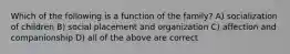 Which of the following is a function of the family? A) socialization of children B) social placement and organization C) affection and companionship D) all of the above are correct