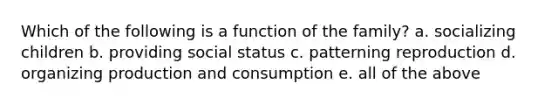 Which of the following is a function of the family? a. socializing children b. providing social status c. patterning reproduction d. organizing production and consumption e. all of the above