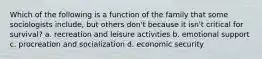 Which of the following is a function of the family that some sociologists include, but others don't because it isn't critical for survival? a. recreation and leisure activities b. emotional support c. procreation and socialization d. economic security