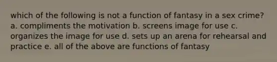 which of the following is not a function of fantasy in a sex crime? a. compliments the motivation b. screens image for use c. organizes the image for use d. sets up an arena for rehearsal and practice e. all of the above are functions of fantasy